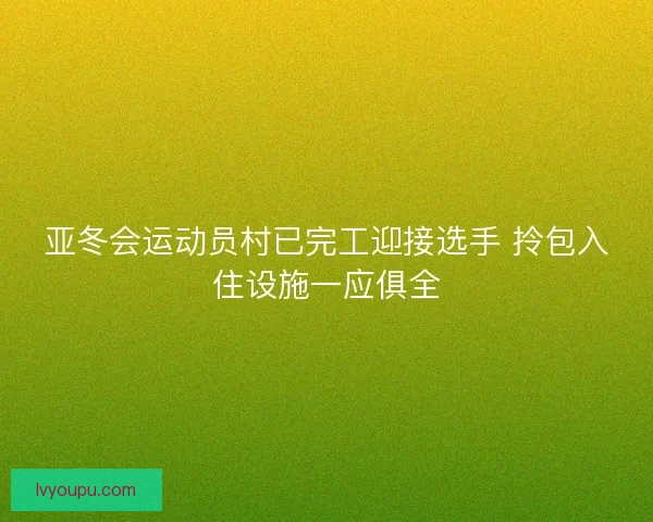 亚冬会运动员村已完工迎接选手 拎包入住设施一应俱全
