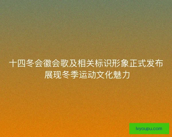 十四冬会徽会歌及相关标识形象正式发布 展现冬季运动文化魅力