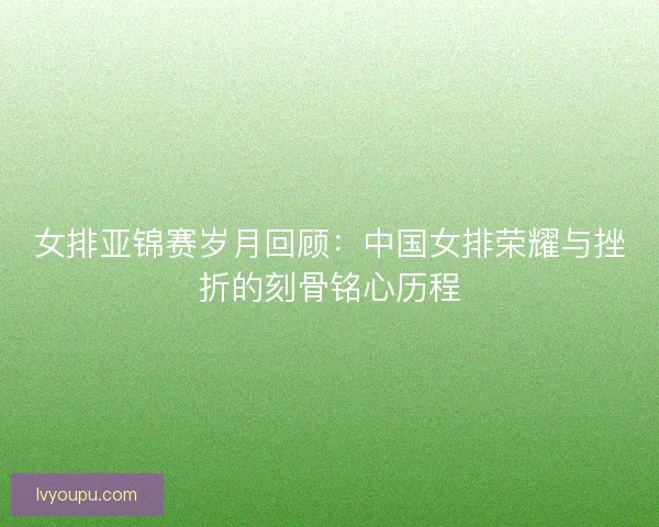 女排亚锦赛岁月回顾：中国女排荣耀与挫折的刻骨铭心历程