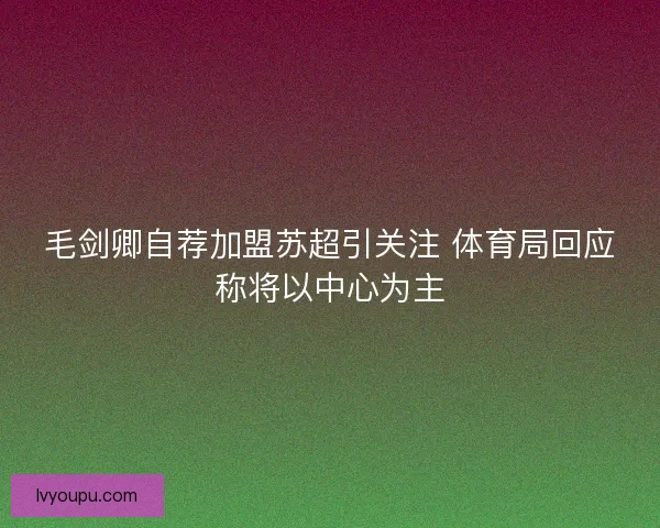 毛剑卿自荐加盟苏超引关注 体育局回应称将以中心为主
